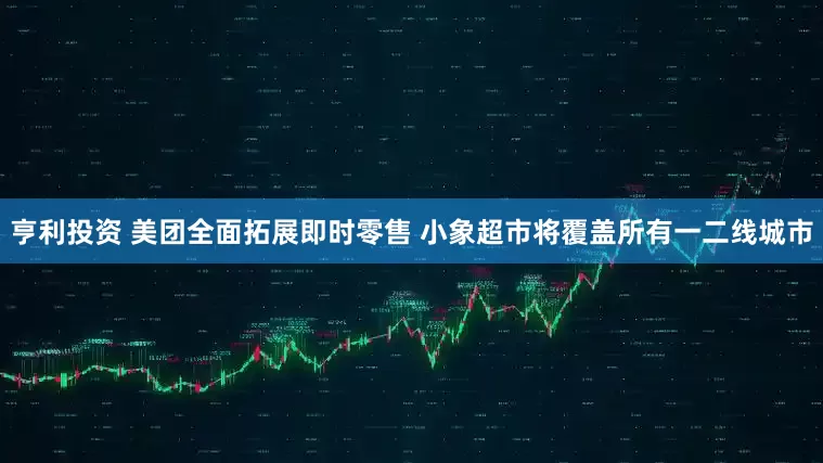 亨利投资 美团全面拓展即时零售 小象超市将覆盖所有一二线城市