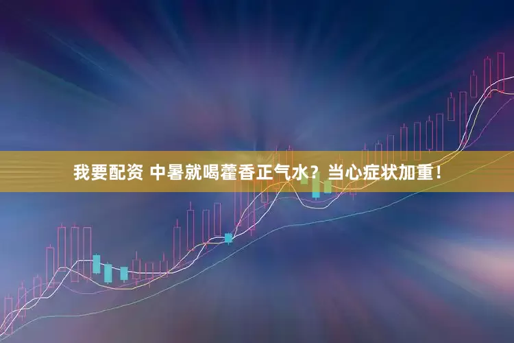 我要配资 中暑就喝藿香正气水？当心症状加重！