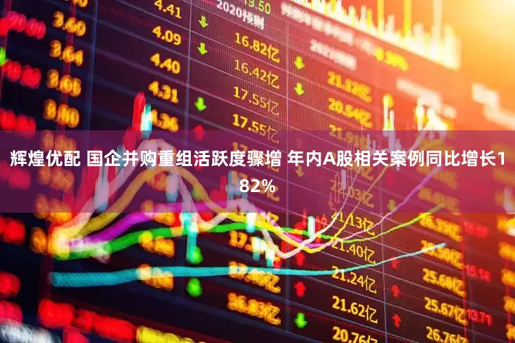 辉煌优配 国企并购重组活跃度骤增 年内A股相关案例同比增长182%