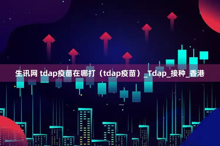 生讯网 tdap疫苗在哪打（tdap疫苗）_Tdap_接种_香港