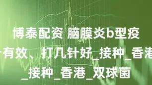 博泰配资 脑膜炎b型疫苗打几针有效、打几针好_接种_香港_双球菌