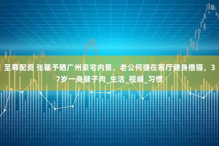 至尊配资 张馨予晒广州豪宅内景，老公何捷在客厅健身撸猫，37岁一身腱子肉_生活_视频_习惯