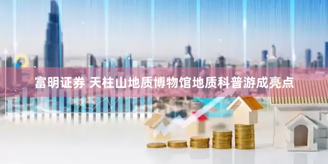富明证券 天柱山地质博物馆地质科普游成亮点