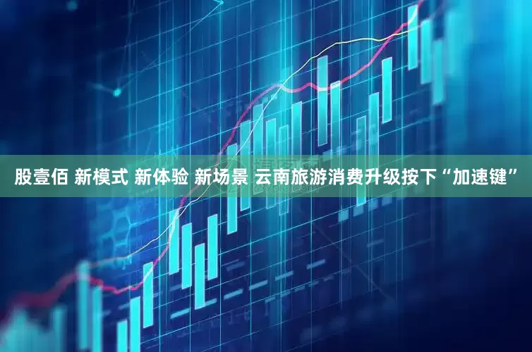 股壹佰 新模式 新体验 新场景 云南旅游消费升级按下“加速键”