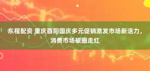 东程配资 重庆酉阳国庆多元促销激发市场新活力，消费市场破圈走红