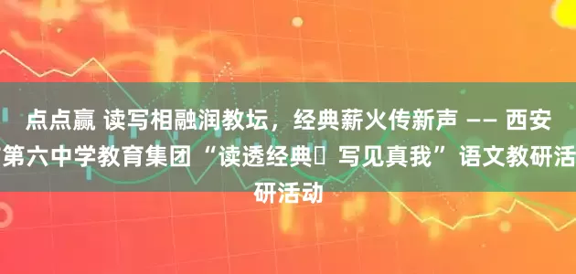 点点赢 读写相融润教坛，经典薪火传新声 —— 西安市第六中学教育集团 “读透经典・写见真我” 语文教研活动