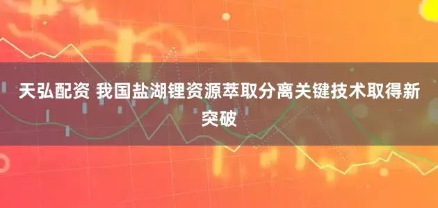 天弘配资 我国盐湖锂资源萃取分离关键技术取得新突破