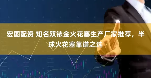 宏图配资 知名双铱金火花塞生产厂家推荐，半球火花塞靠谱之选