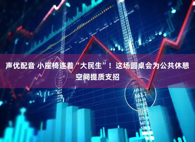 声优配音 小座椅连着“大民生”！这场圆桌会为公共休憩空间提质支招